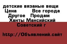 детские вязаные вещи › Цена ­ 500 - Все города Другое » Продам   . Ханты-Мансийский,Советский г.